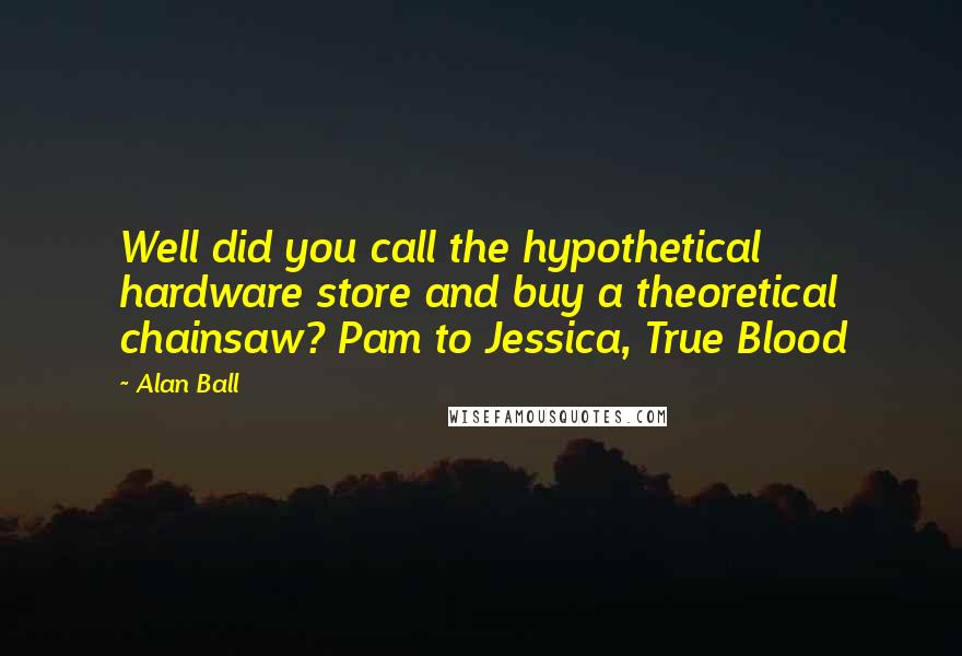 Alan Ball Quotes: Well did you call the hypothetical hardware store and buy a theoretical chainsaw? Pam to Jessica, True Blood