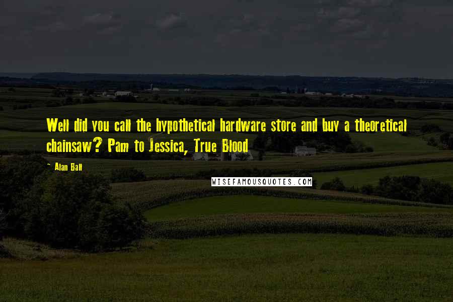 Alan Ball Quotes: Well did you call the hypothetical hardware store and buy a theoretical chainsaw? Pam to Jessica, True Blood