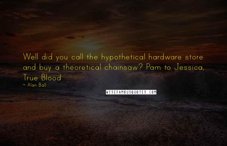 Alan Ball Quotes: Well did you call the hypothetical hardware store and buy a theoretical chainsaw? Pam to Jessica, True Blood