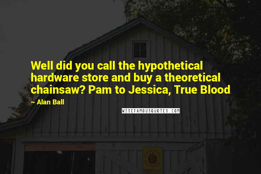 Alan Ball Quotes: Well did you call the hypothetical hardware store and buy a theoretical chainsaw? Pam to Jessica, True Blood