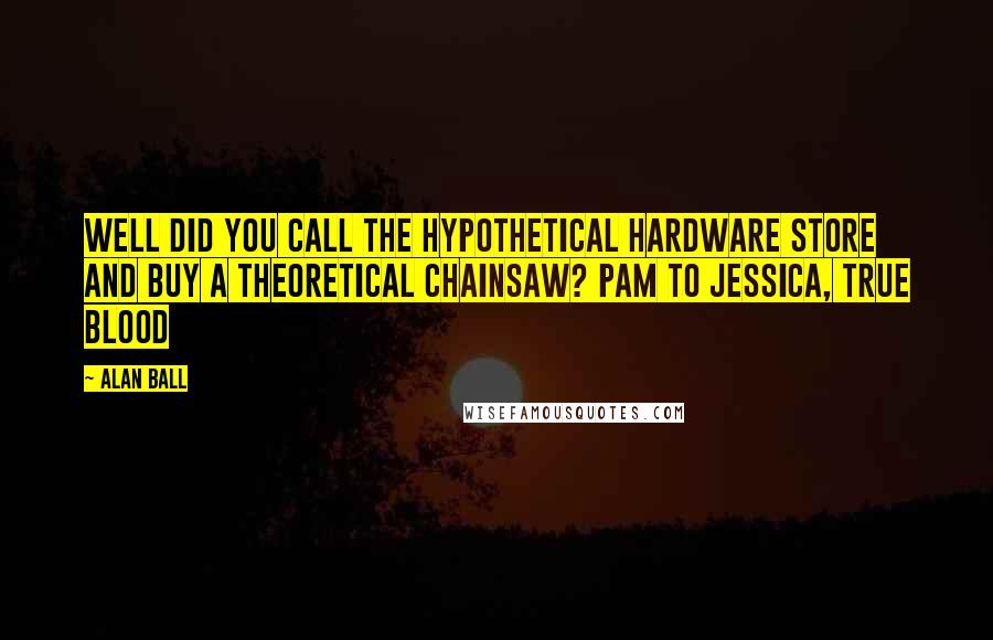 Alan Ball Quotes: Well did you call the hypothetical hardware store and buy a theoretical chainsaw? Pam to Jessica, True Blood