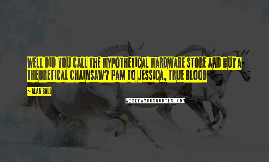 Alan Ball Quotes: Well did you call the hypothetical hardware store and buy a theoretical chainsaw? Pam to Jessica, True Blood