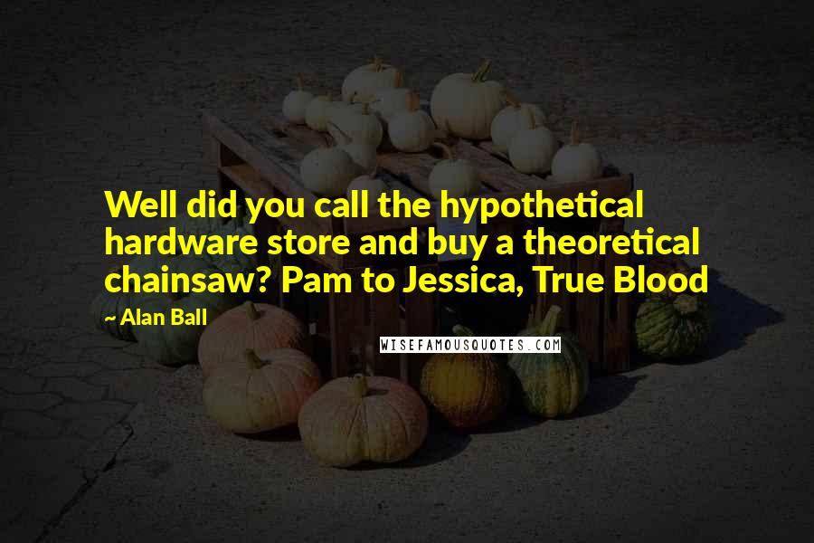 Alan Ball Quotes: Well did you call the hypothetical hardware store and buy a theoretical chainsaw? Pam to Jessica, True Blood