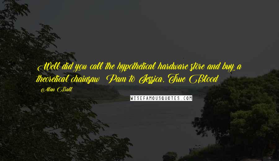 Alan Ball Quotes: Well did you call the hypothetical hardware store and buy a theoretical chainsaw? Pam to Jessica, True Blood