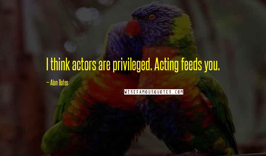 Alan Bates Quotes: I think actors are privileged. Acting feeds you.