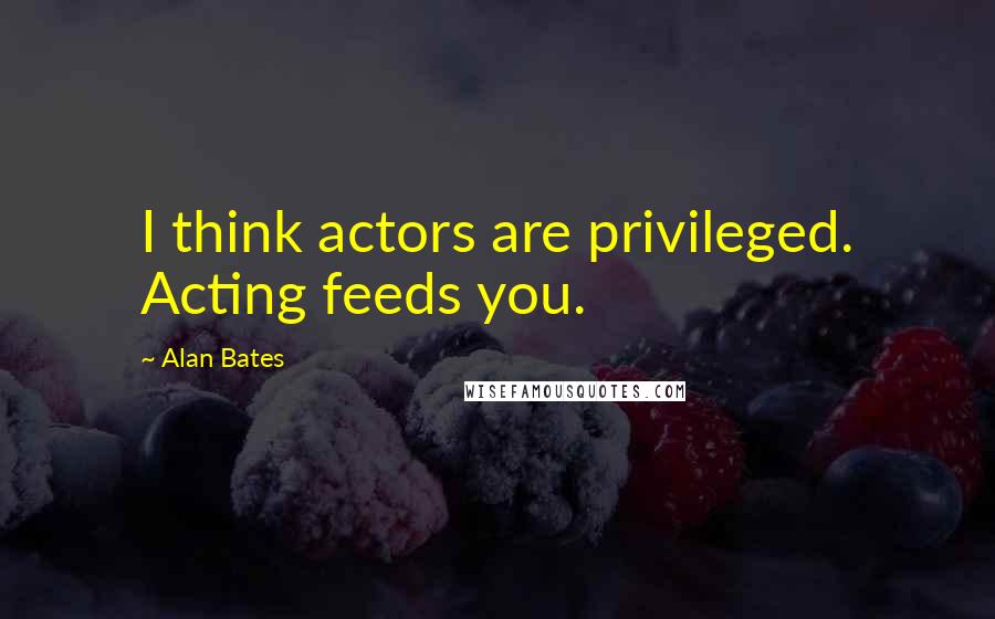 Alan Bates Quotes: I think actors are privileged. Acting feeds you.