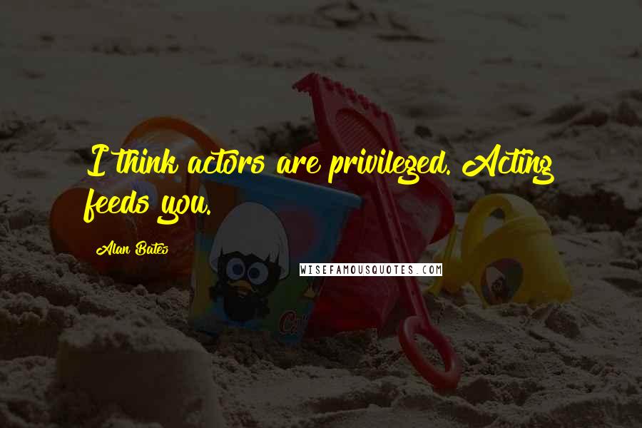 Alan Bates Quotes: I think actors are privileged. Acting feeds you.