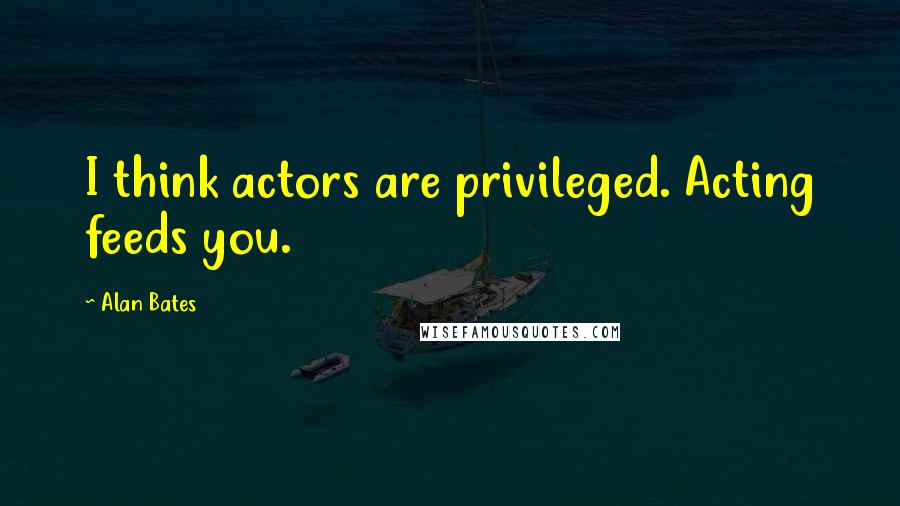 Alan Bates Quotes: I think actors are privileged. Acting feeds you.