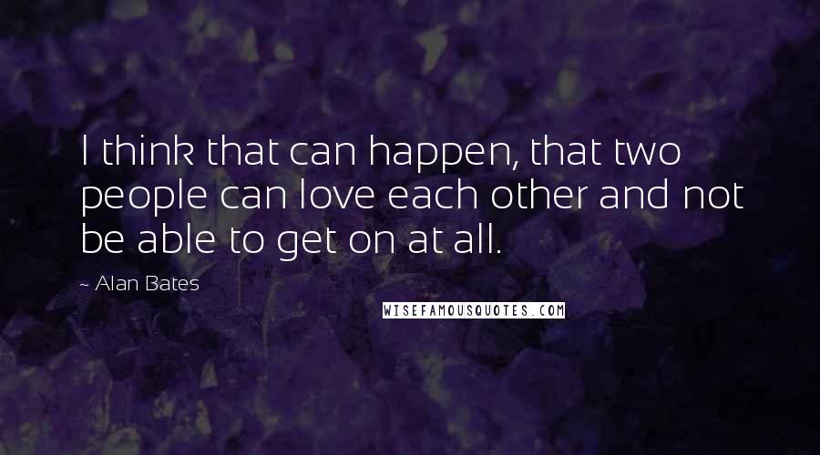 Alan Bates Quotes: I think that can happen, that two people can love each other and not be able to get on at all.