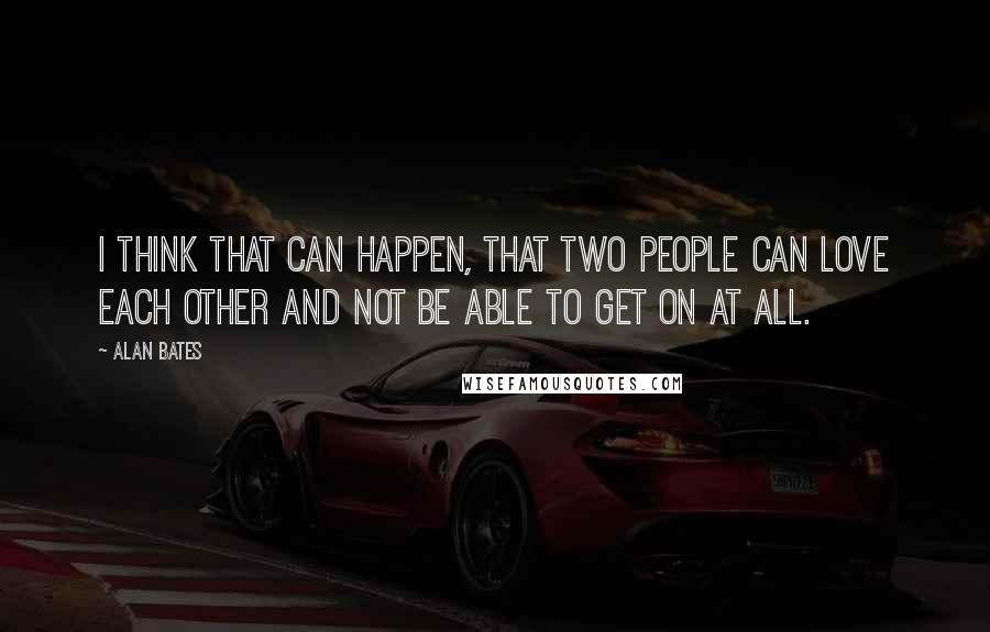 Alan Bates Quotes: I think that can happen, that two people can love each other and not be able to get on at all.