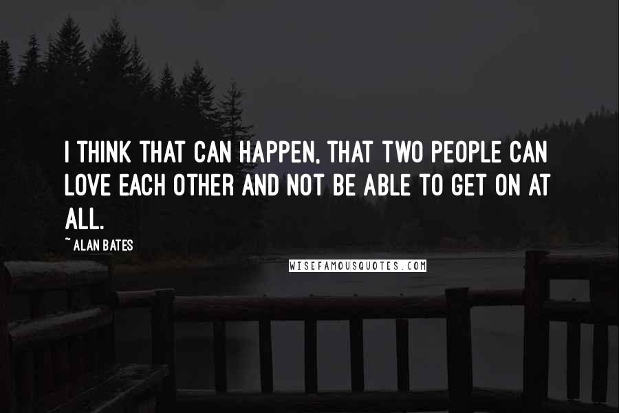 Alan Bates Quotes: I think that can happen, that two people can love each other and not be able to get on at all.