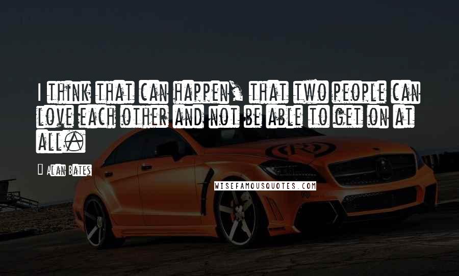 Alan Bates Quotes: I think that can happen, that two people can love each other and not be able to get on at all.
