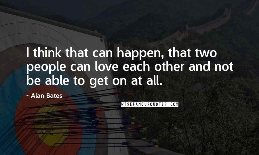 Alan Bates Quotes: I think that can happen, that two people can love each other and not be able to get on at all.