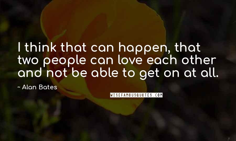 Alan Bates Quotes: I think that can happen, that two people can love each other and not be able to get on at all.