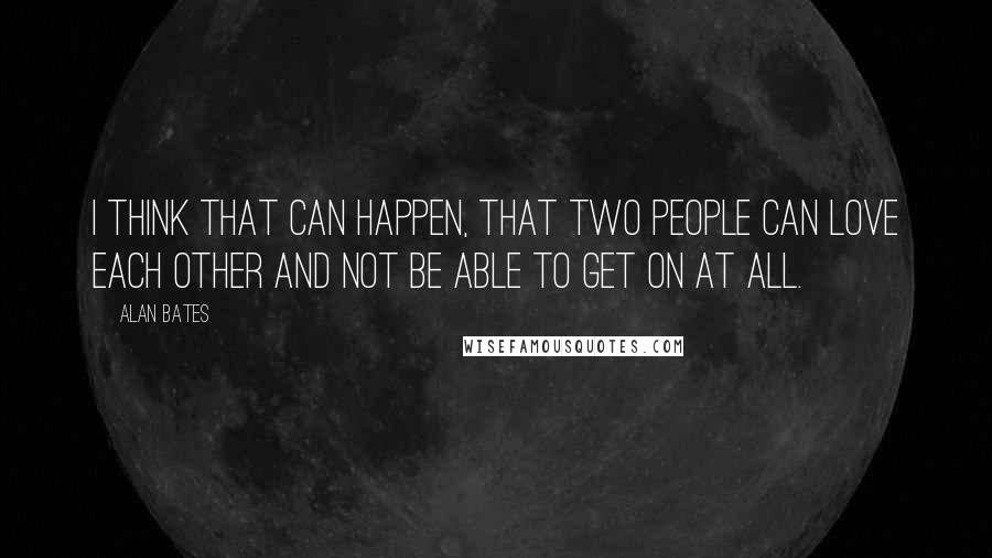 Alan Bates Quotes: I think that can happen, that two people can love each other and not be able to get on at all.