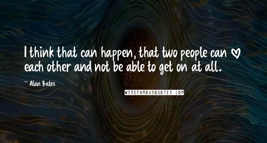 Alan Bates Quotes: I think that can happen, that two people can love each other and not be able to get on at all.