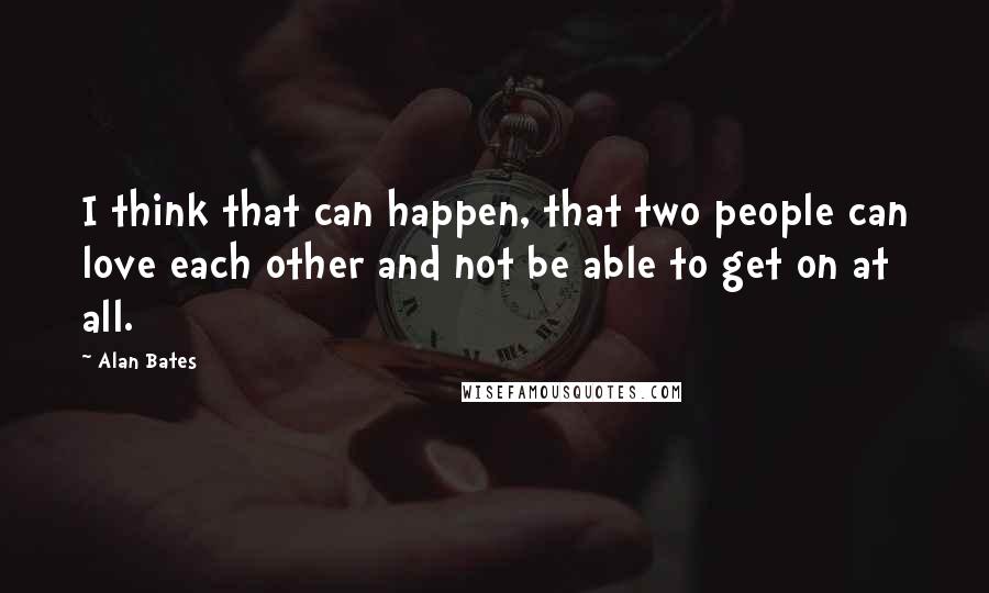 Alan Bates Quotes: I think that can happen, that two people can love each other and not be able to get on at all.