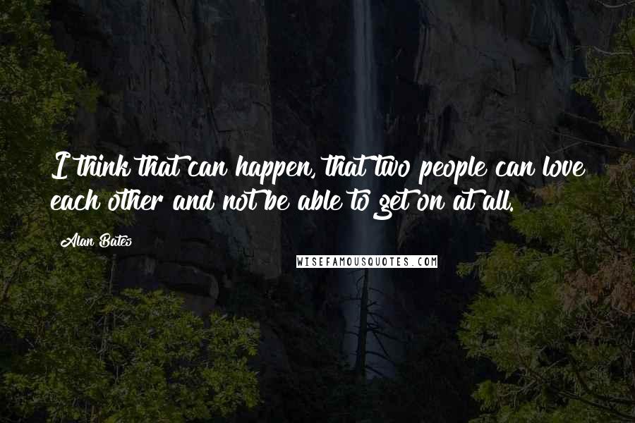 Alan Bates Quotes: I think that can happen, that two people can love each other and not be able to get on at all.