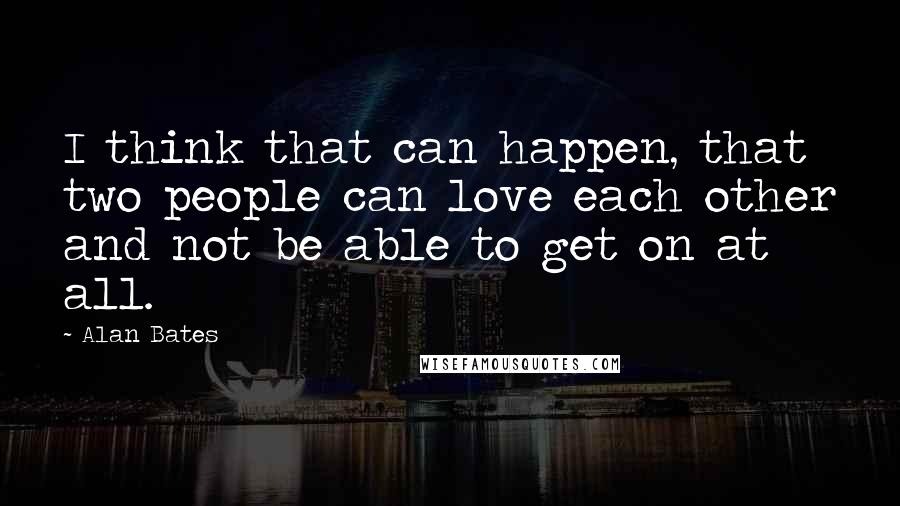 Alan Bates Quotes: I think that can happen, that two people can love each other and not be able to get on at all.