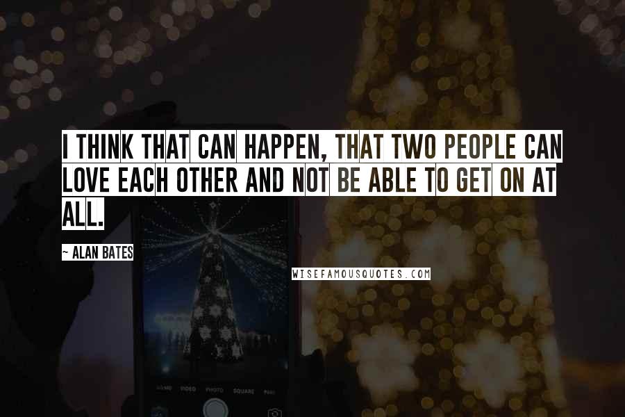 Alan Bates Quotes: I think that can happen, that two people can love each other and not be able to get on at all.