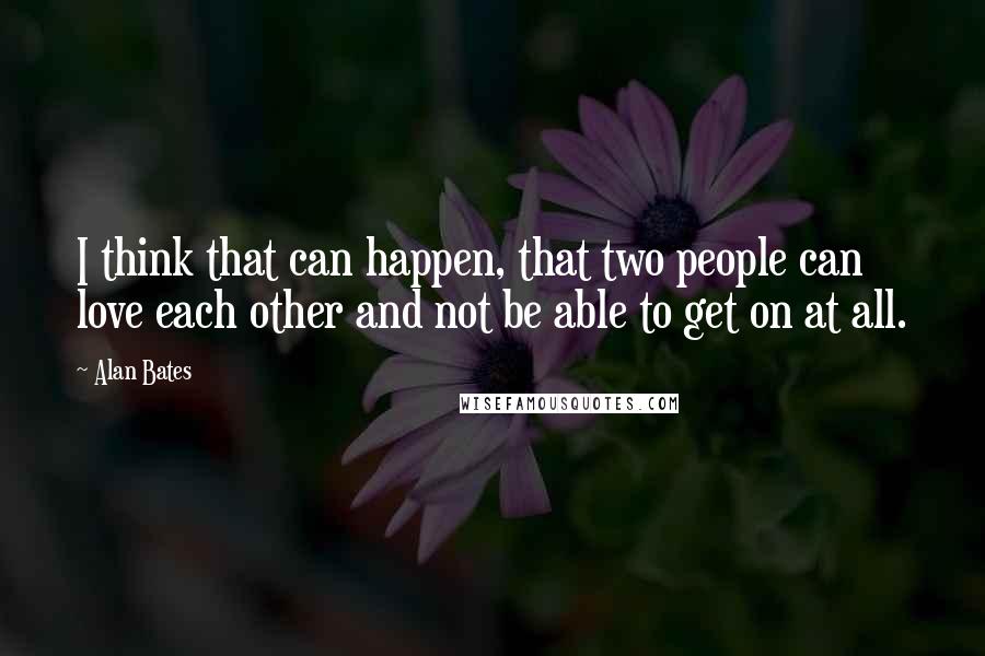 Alan Bates Quotes: I think that can happen, that two people can love each other and not be able to get on at all.