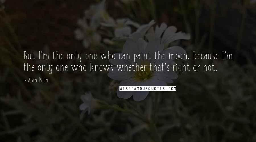 Alan Bean Quotes: But I'm the only one who can paint the moon, because I'm the only one who knows whether that's right or not.