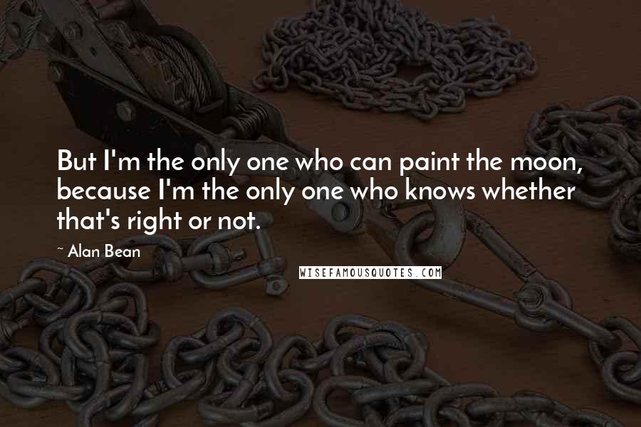 Alan Bean Quotes: But I'm the only one who can paint the moon, because I'm the only one who knows whether that's right or not.