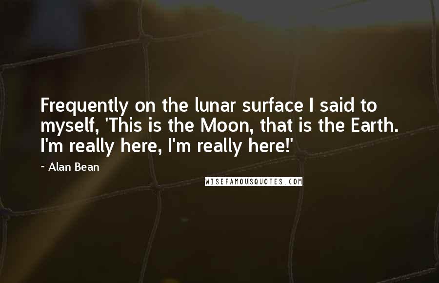 Alan Bean Quotes: Frequently on the lunar surface I said to myself, 'This is the Moon, that is the Earth. I'm really here, I'm really here!'