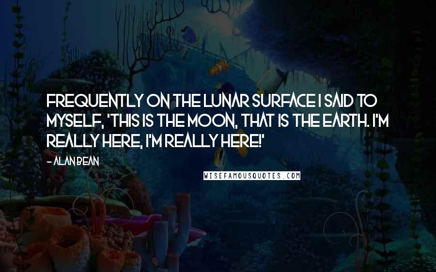 Alan Bean Quotes: Frequently on the lunar surface I said to myself, 'This is the Moon, that is the Earth. I'm really here, I'm really here!'