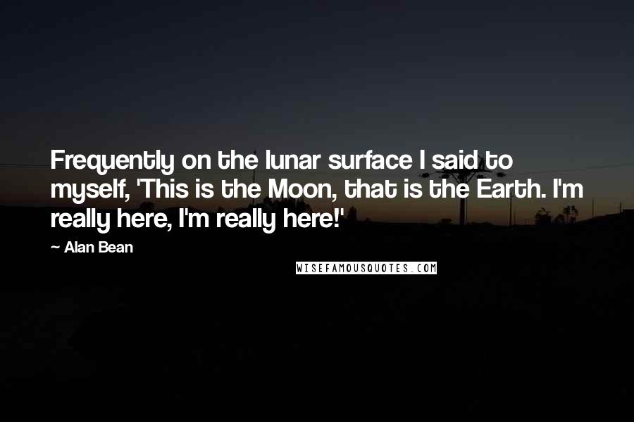 Alan Bean Quotes: Frequently on the lunar surface I said to myself, 'This is the Moon, that is the Earth. I'm really here, I'm really here!'