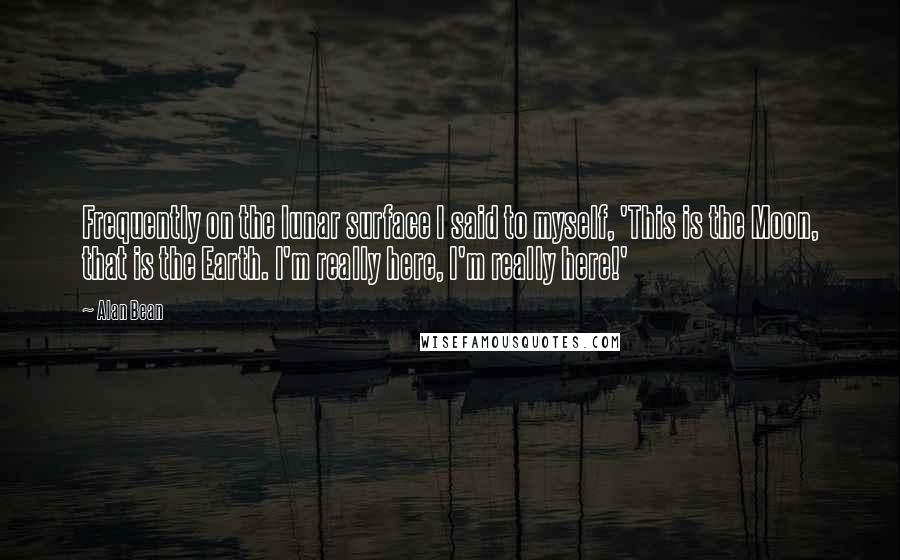 Alan Bean Quotes: Frequently on the lunar surface I said to myself, 'This is the Moon, that is the Earth. I'm really here, I'm really here!'