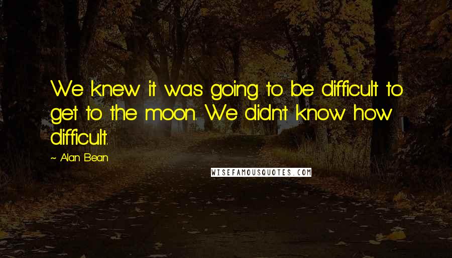 Alan Bean Quotes: We knew it was going to be difficult to get to the moon. We didn't know how difficult.