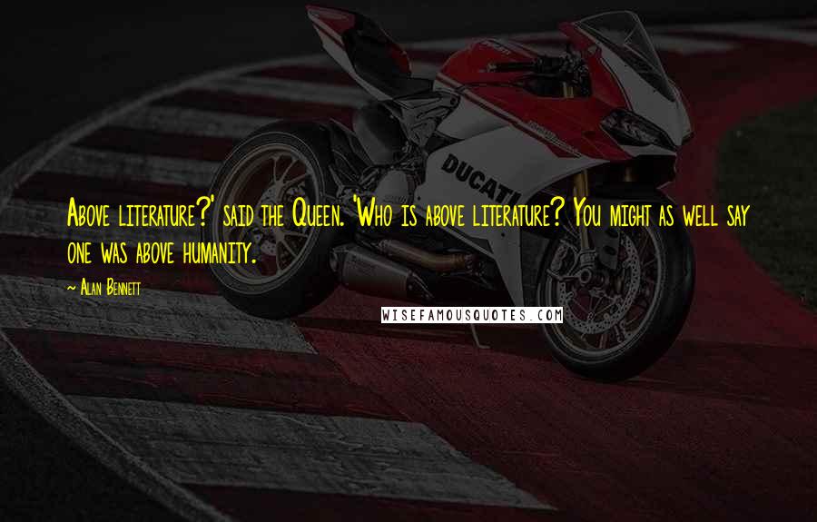 Alan Bennett Quotes: Above literature?' said the Queen. 'Who is above literature? You might as well say one was above humanity.