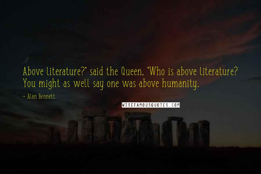 Alan Bennett Quotes: Above literature?' said the Queen. 'Who is above literature? You might as well say one was above humanity.