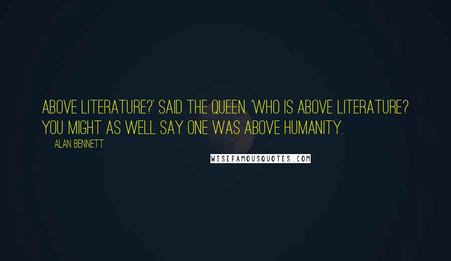 Alan Bennett Quotes: Above literature?' said the Queen. 'Who is above literature? You might as well say one was above humanity.