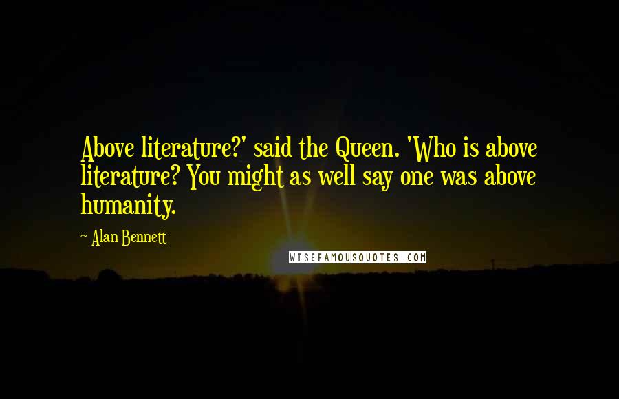 Alan Bennett Quotes: Above literature?' said the Queen. 'Who is above literature? You might as well say one was above humanity.
