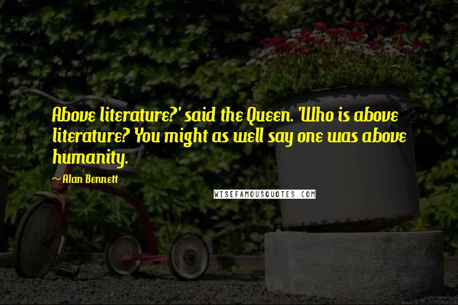 Alan Bennett Quotes: Above literature?' said the Queen. 'Who is above literature? You might as well say one was above humanity.