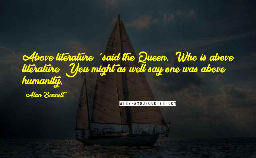 Alan Bennett Quotes: Above literature?' said the Queen. 'Who is above literature? You might as well say one was above humanity.