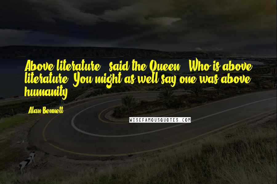 Alan Bennett Quotes: Above literature?' said the Queen. 'Who is above literature? You might as well say one was above humanity.