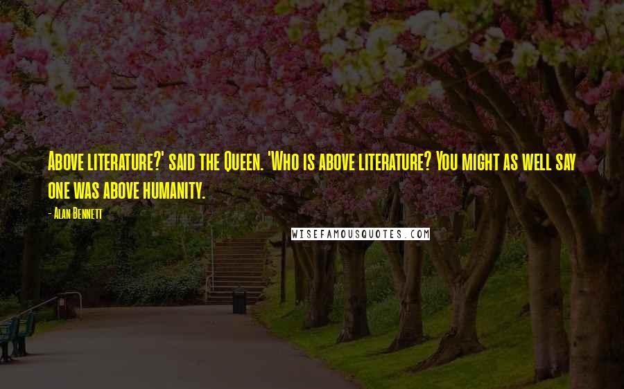 Alan Bennett Quotes: Above literature?' said the Queen. 'Who is above literature? You might as well say one was above humanity.