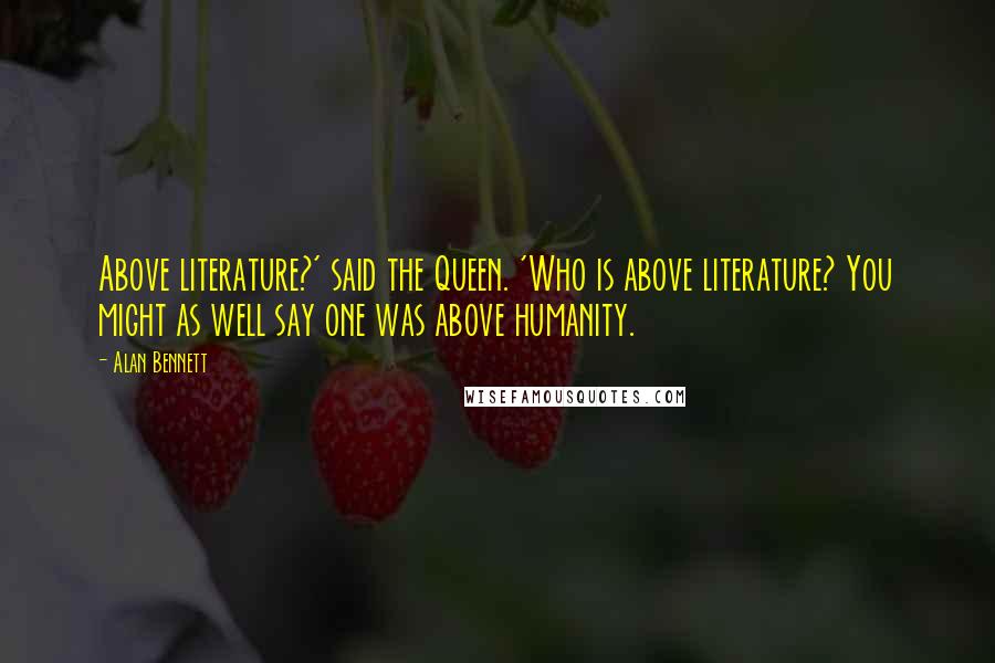 Alan Bennett Quotes: Above literature?' said the Queen. 'Who is above literature? You might as well say one was above humanity.