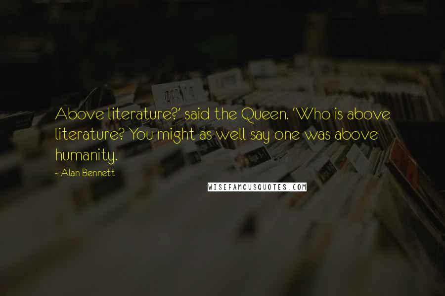 Alan Bennett Quotes: Above literature?' said the Queen. 'Who is above literature? You might as well say one was above humanity.