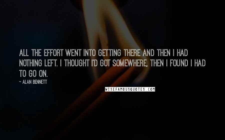 Alan Bennett Quotes: All the effort went into getting there and then I had nothing left. I thought I'd got somewhere, then I found I had to go on.