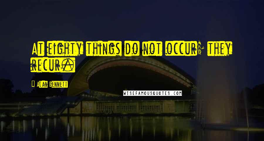 Alan Bennett Quotes: At eighty things do not occur; they recur.