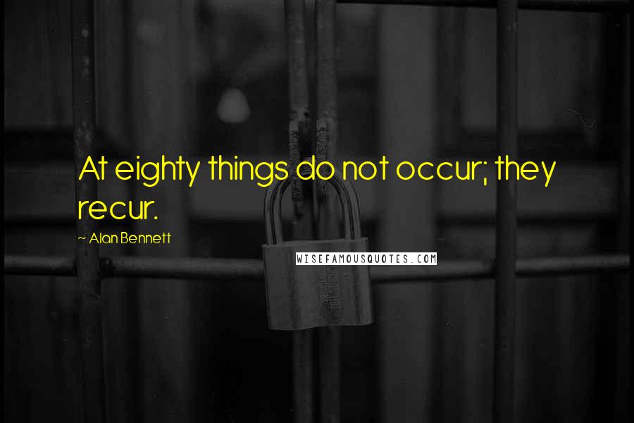 Alan Bennett Quotes: At eighty things do not occur; they recur.