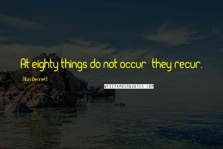 Alan Bennett Quotes: At eighty things do not occur; they recur.