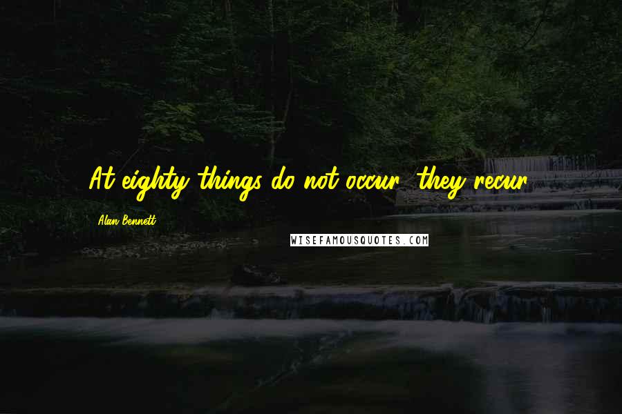 Alan Bennett Quotes: At eighty things do not occur; they recur.