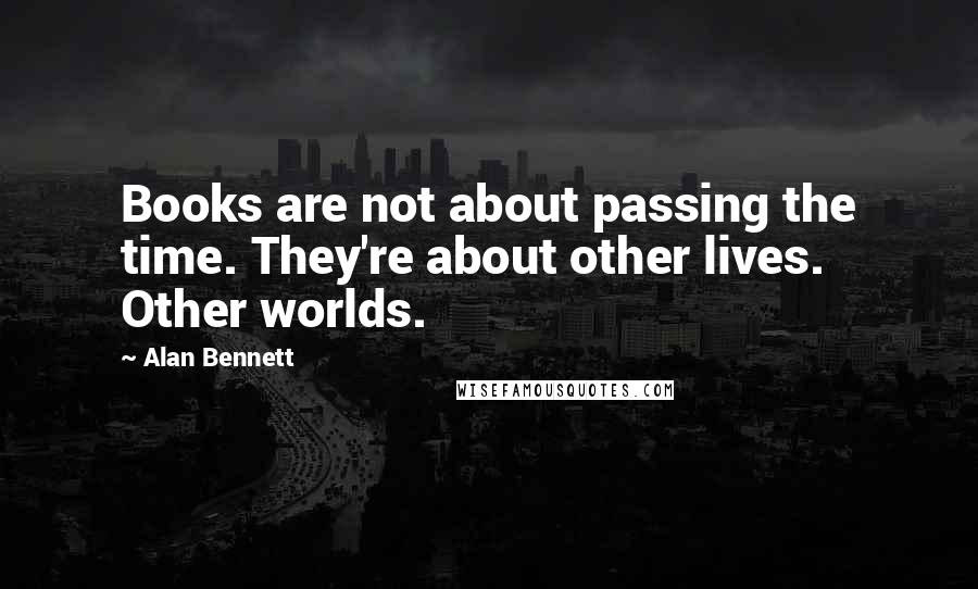 Alan Bennett Quotes: Books are not about passing the time. They're about other lives. Other worlds.