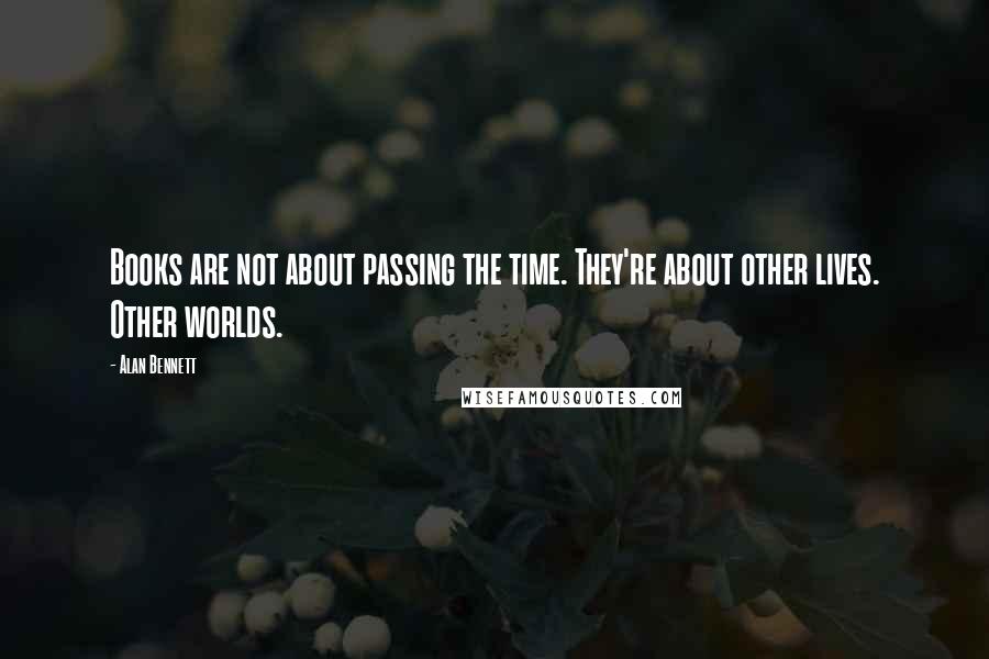 Alan Bennett Quotes: Books are not about passing the time. They're about other lives. Other worlds.