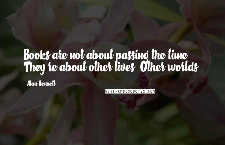 Alan Bennett Quotes: Books are not about passing the time. They're about other lives. Other worlds.
